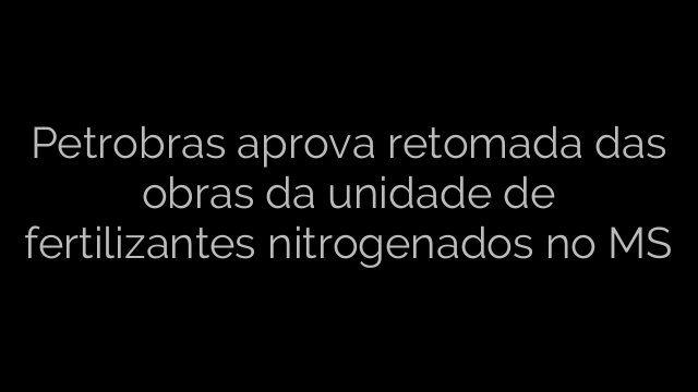 ​Petrobras aprova retomada das obras da unidade de fertilizantes nitrogenados no MS 